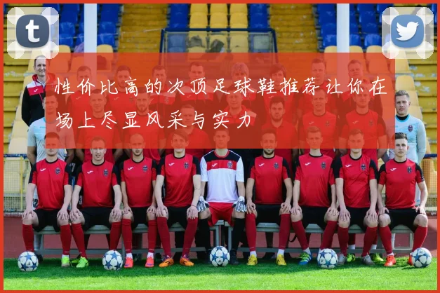 性价比高的次顶足球鞋推荐让你在场上尽显风采与实力