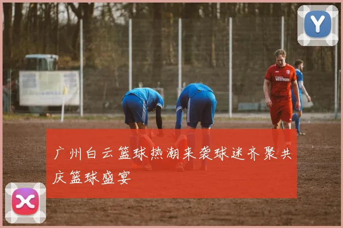 广州白云篮球热潮来袭球迷齐聚共庆篮球盛宴